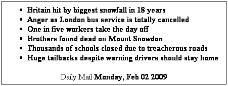 Textfeld: Britain hit by biggest snowfall in 18 years
Anger as London bus service is totally cancelled
One in five workers take the day off
Brothers found dead on Mount Snowdon
Thousands of schools closed due to treacherous roads
Huge tailbacks despite warning drivers should stay home
Daily Mail Monday, Feb 02 2009
